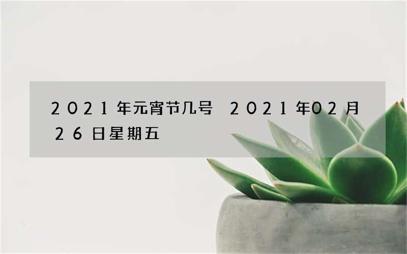 2021年元宵节几号 2021年02月26日星期五